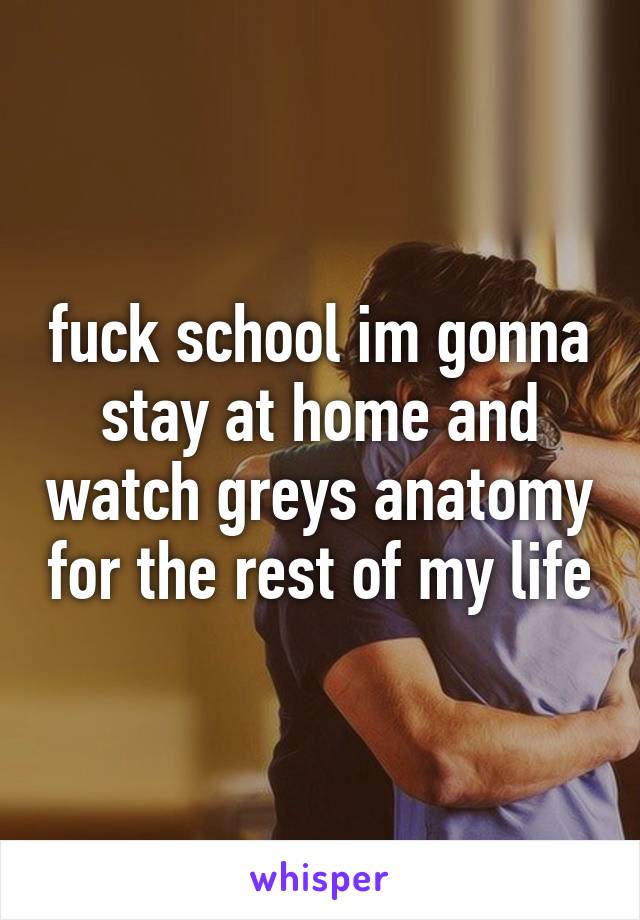 fuck school im gonna stay at home and watch greys anatomy for the rest of my life