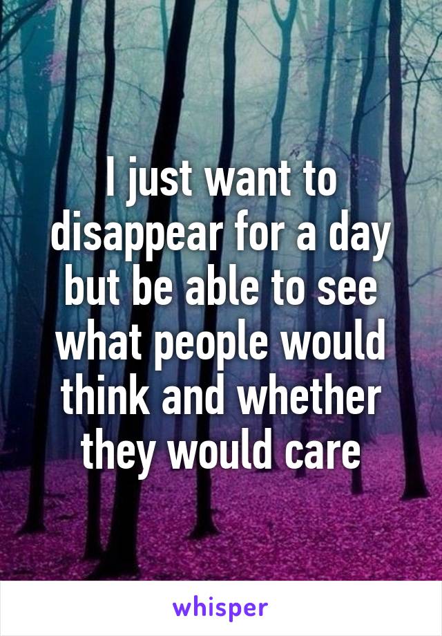 I just want to disappear for a day but be able to see what people would think and whether they would care