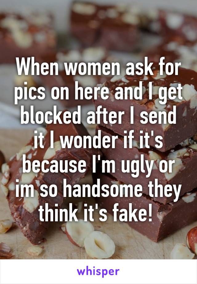 When women ask for pics on here and I get blocked after I send it I wonder if it's because I'm ugly or im so handsome they think it's fake! 