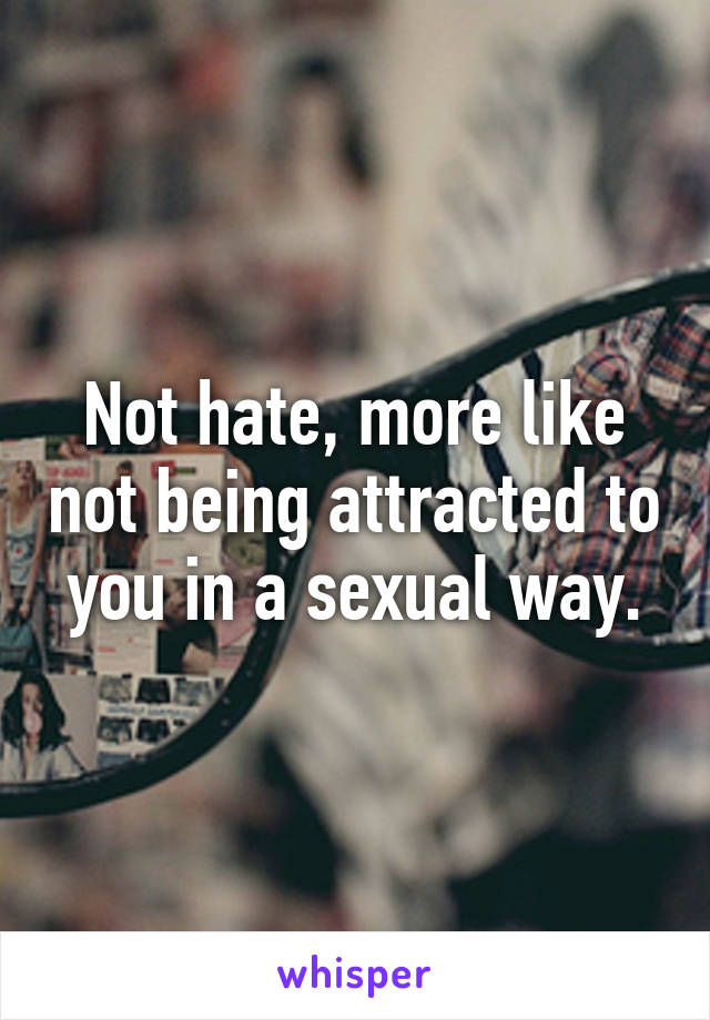 Not hate, more like not being attracted to you in a sexual way.