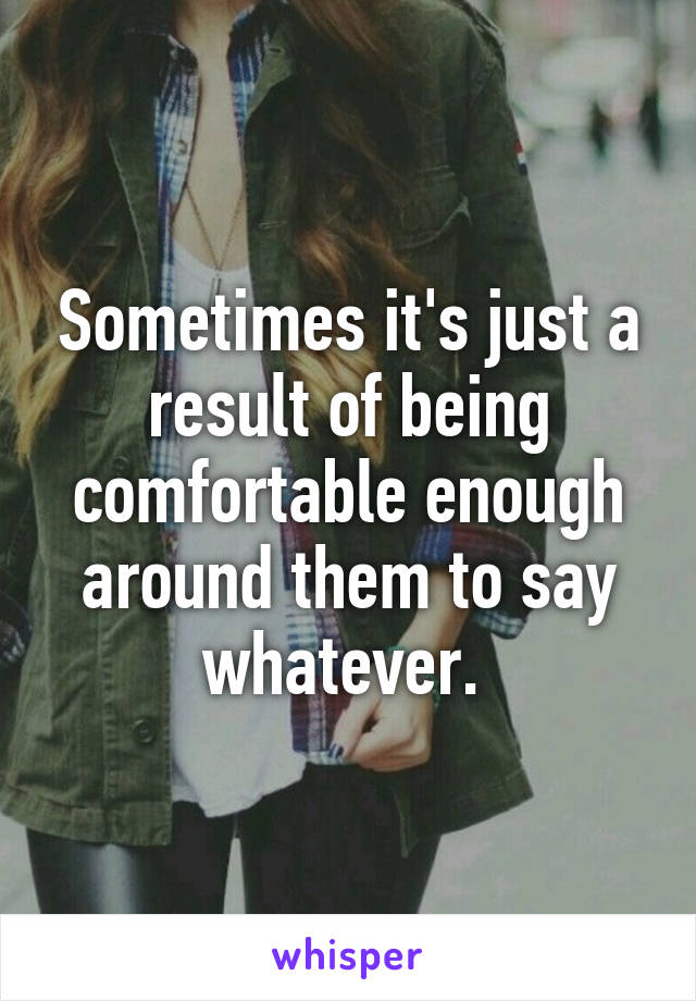 Sometimes it's just a result of being comfortable enough around them to say whatever. 