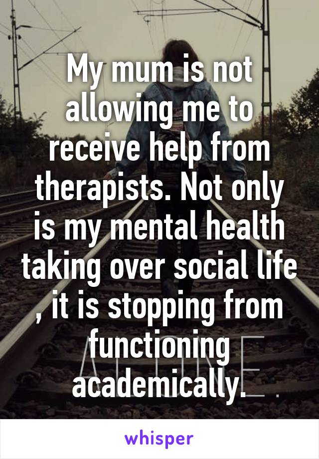 My mum is not allowing me to receive help from therapists. Not only is my mental health taking over social life , it is stopping from functioning academically.