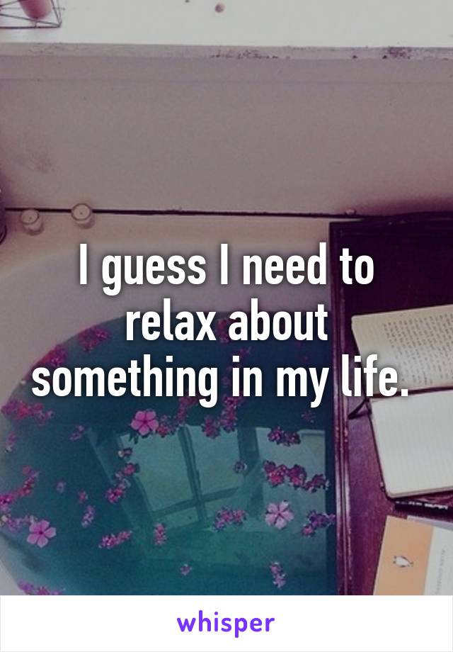I guess I need to relax about something in my life. 