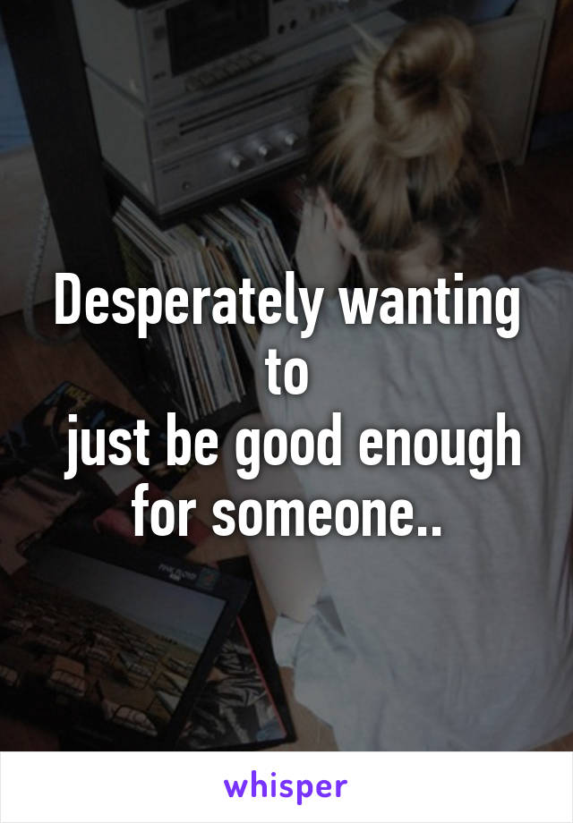 Desperately wanting to
 just be good enough for someone..