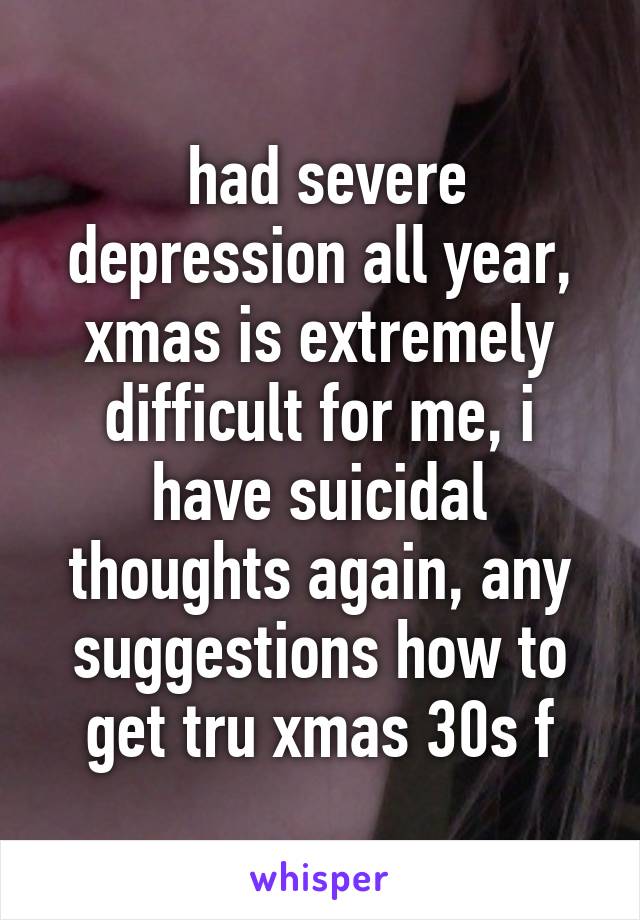  had severe depression all year, xmas is extremely difficult for me, i have suicidal thoughts again, any suggestions how to get tru xmas 30s f