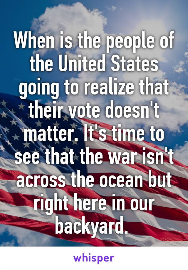 When is the people of the United States going to realize that their vote doesn't matter. It's time to see that the war isn't across the ocean but right here in our backyard. 