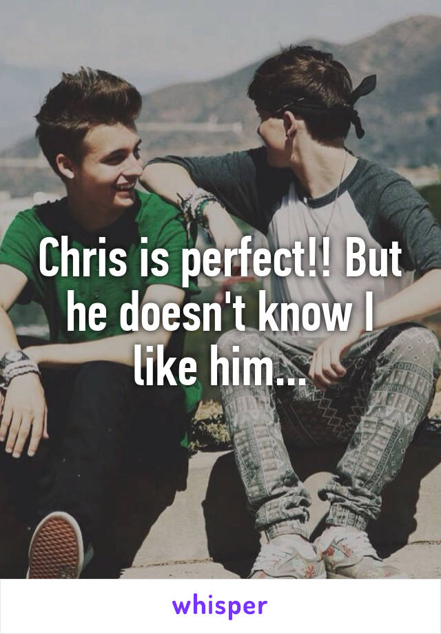 Chris is perfect!! But he doesn't know I like him...