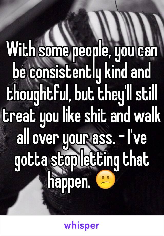 With some people, you can be consistently kind and thoughtful, but they'll still treat you like shit and walk all over your ass. - I've gotta stop letting that happen. 😕