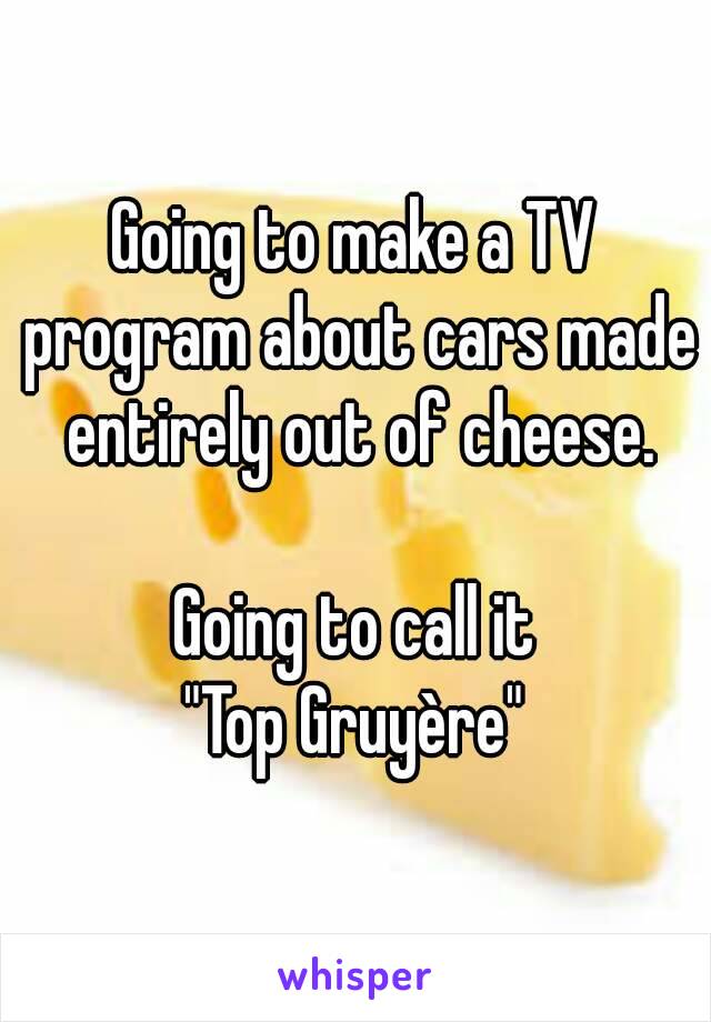 Going to make a TV program about cars made entirely out of cheese.

Going to call it
"Top Gruyère"