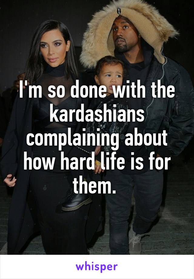 I'm so done with the kardashians complaining about how hard life is for them. 