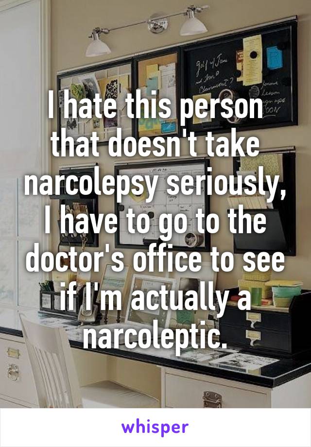 I hate this person that doesn't take narcolepsy seriously, I have to go to the doctor's office to see if I'm actually a narcoleptic.