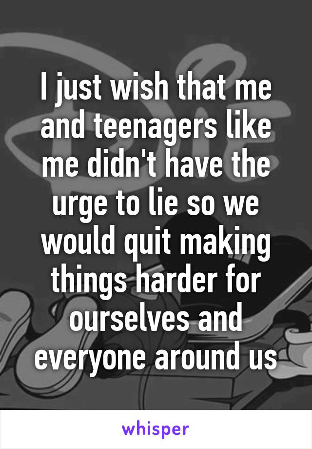 I just wish that me and teenagers like me didn't have the urge to lie so we would quit making things harder for ourselves and everyone around us