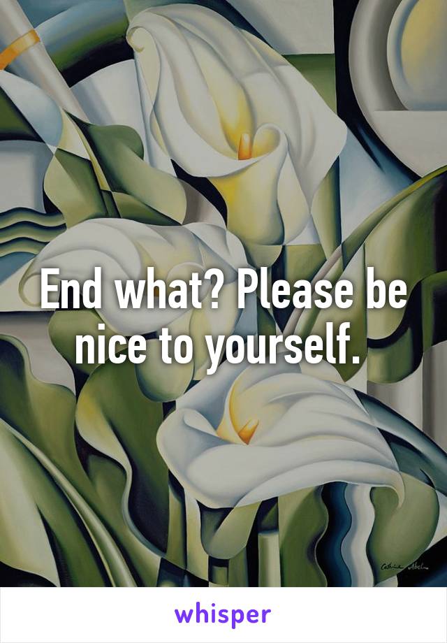 End what? Please be nice to yourself. 