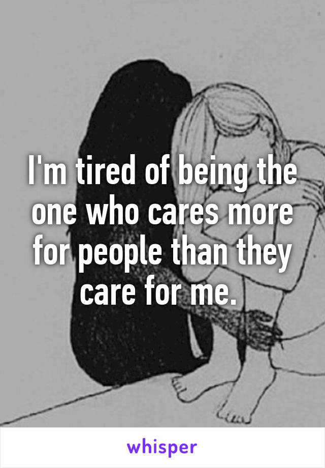 I'm tired of being the one who cares more for people than they care for me. 