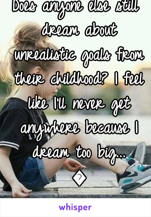 Does anyone else still dream about unrealistic goals from their childhood? I feel like I'll never get anywhere because I dream too big... 😭