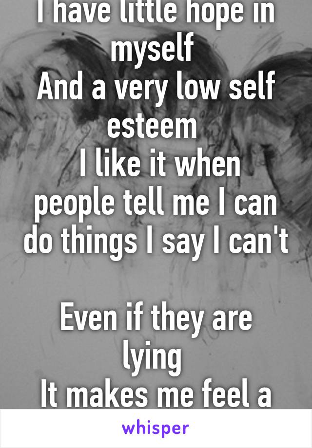 I have little hope in myself 
And a very low self esteem 
 I like it when people tell me I can do things I say I can't 
Even if they are lying 
It makes me feel a bit more confident 