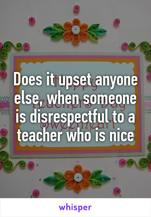 Does it upset anyone else, when someone is disrespectful to a teacher who is nice