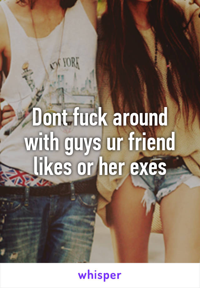 Dont fuck around with guys ur friend likes or her exes