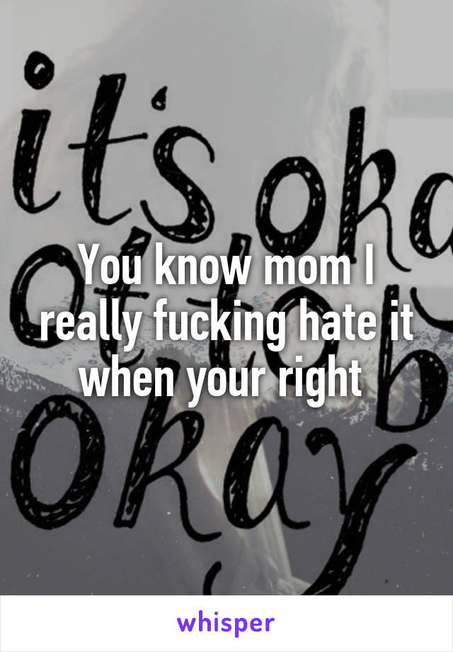 You know mom I really fucking hate it when your right 