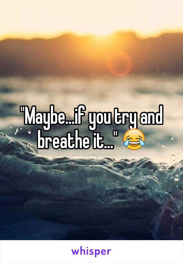 "Maybe...if you try and breathe it..." 😂