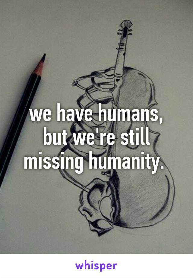 we have humans,
but we're still missing humanity. 