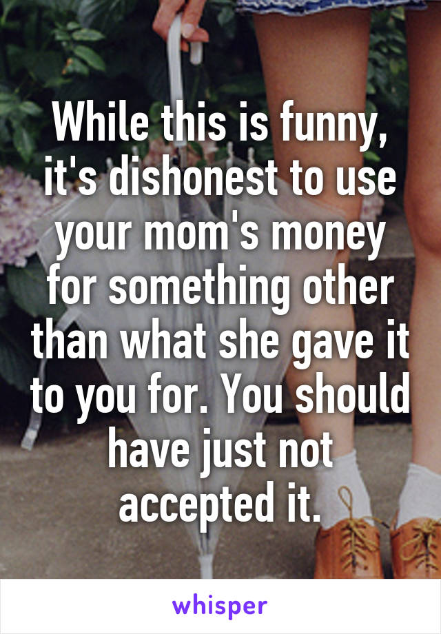 While this is funny, it's dishonest to use your mom's money for something other than what she gave it to you for. You should have just not accepted it.