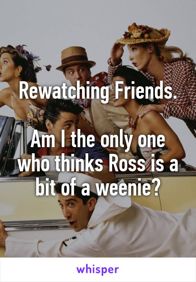 Rewatching Friends.

Am I the only one who thinks Ross is a bit of a weenie?