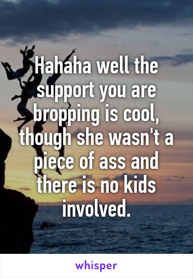 Hahaha well the support you are bropping is cool, though she wasn't a piece of ass and there is no kids involved.