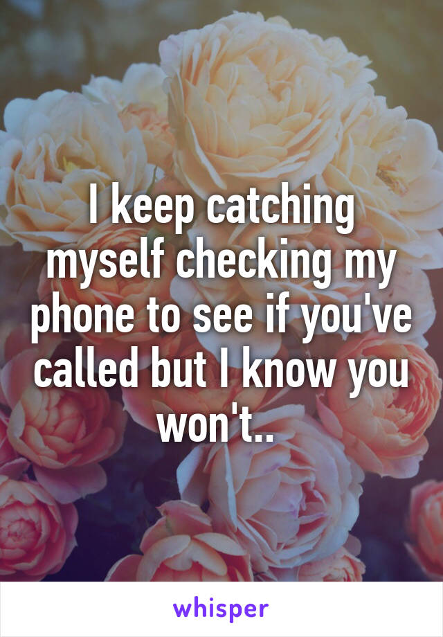 I keep catching myself checking my phone to see if you've called but I know you won't.. 