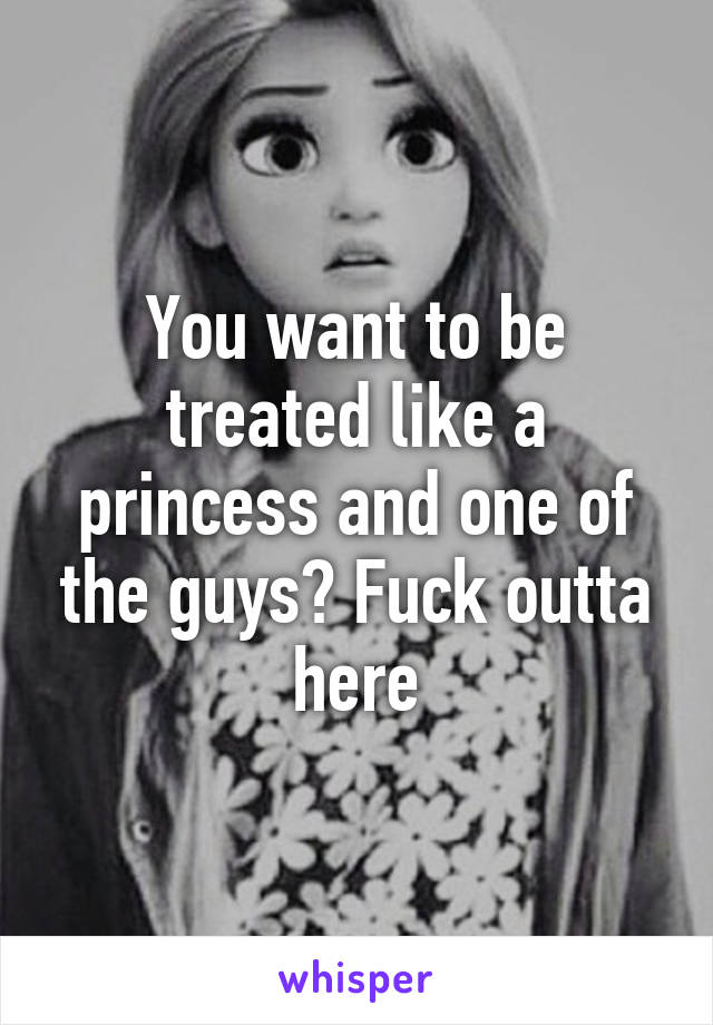 You want to be treated like a princess and one of the guys? Fuck outta here