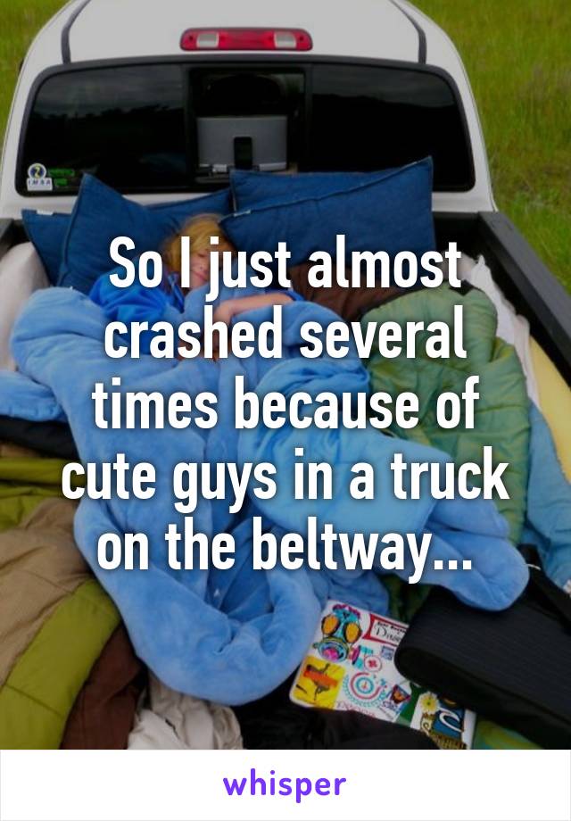 So I just almost crashed several times because of cute guys in a truck on the beltway...