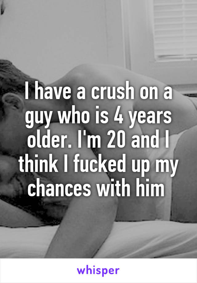 I have a crush on a guy who is 4 years older. I'm 20 and I think I fucked up my chances with him 