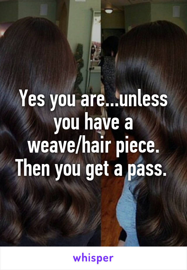 Yes you are...unless you have a weave/hair piece. Then you get a pass. 