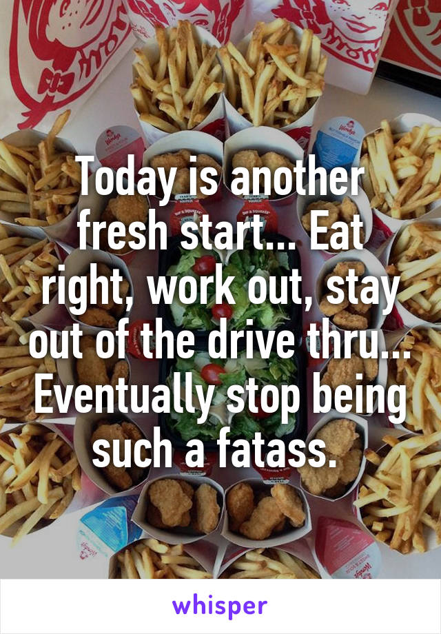 Today is another fresh start... Eat right, work out, stay out of the drive thru... Eventually stop being such a fatass. 