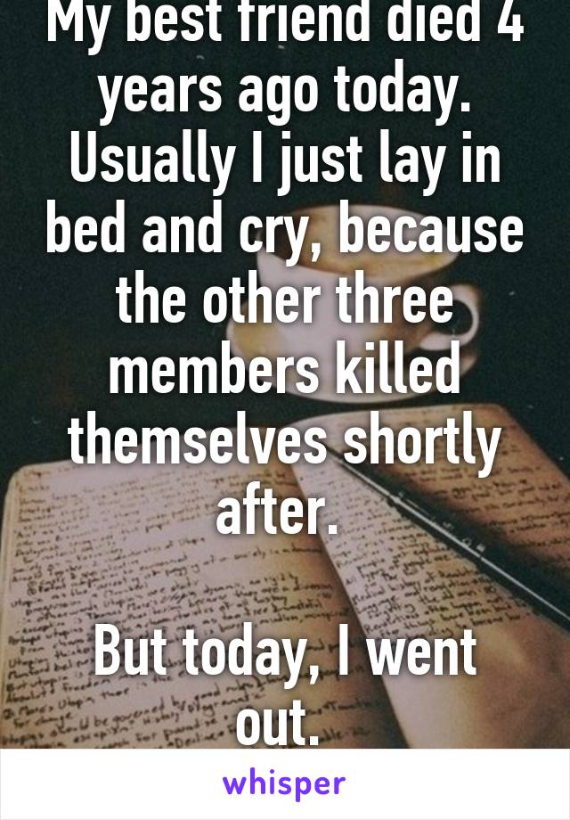 My best friend died 4 years ago today. Usually I just lay in bed and cry, because the other three members killed themselves shortly after. 

But today, I went out. 
I'm proud. 