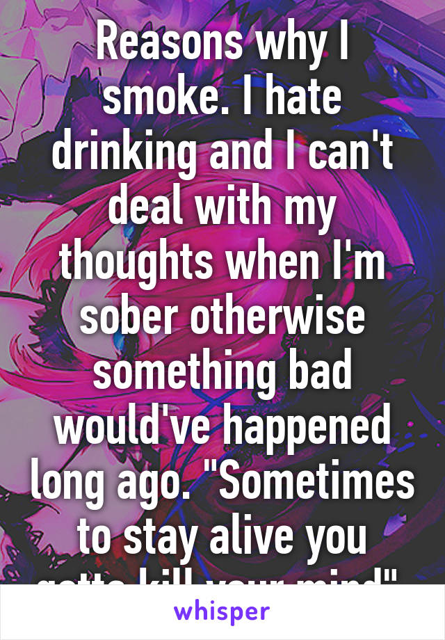 Reasons why I smoke. I hate drinking and I can't deal with my thoughts when I'm sober otherwise something bad would've happened long ago. "Sometimes to stay alive you gotta kill your mind" 