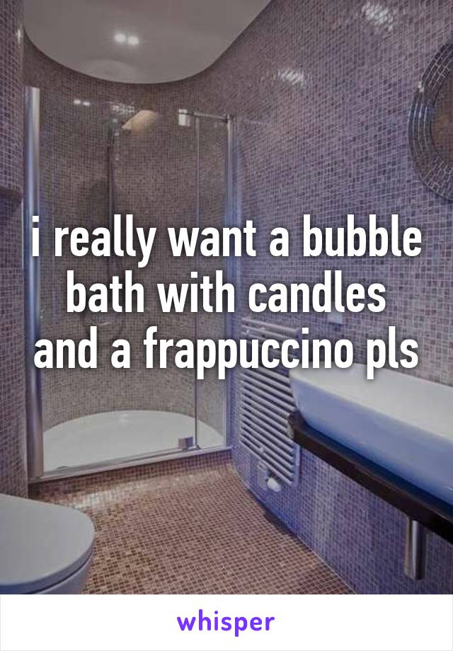 i really want a bubble bath with candles and a frappuccino pls
