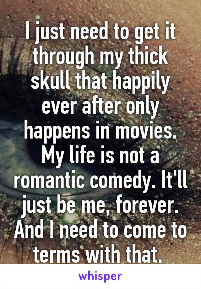 I just need to get it through my thick skull that happily ever after only happens in movies. My life is not a romantic comedy. It'll just be me, forever. And I need to come to terms with that. 