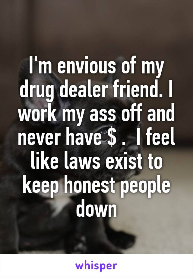 I'm envious of my drug dealer friend. I work my ass off and never have $ .  I feel like laws exist to keep honest people down