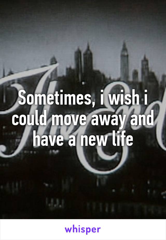 Sometimes, i wish i could move away and have a new life