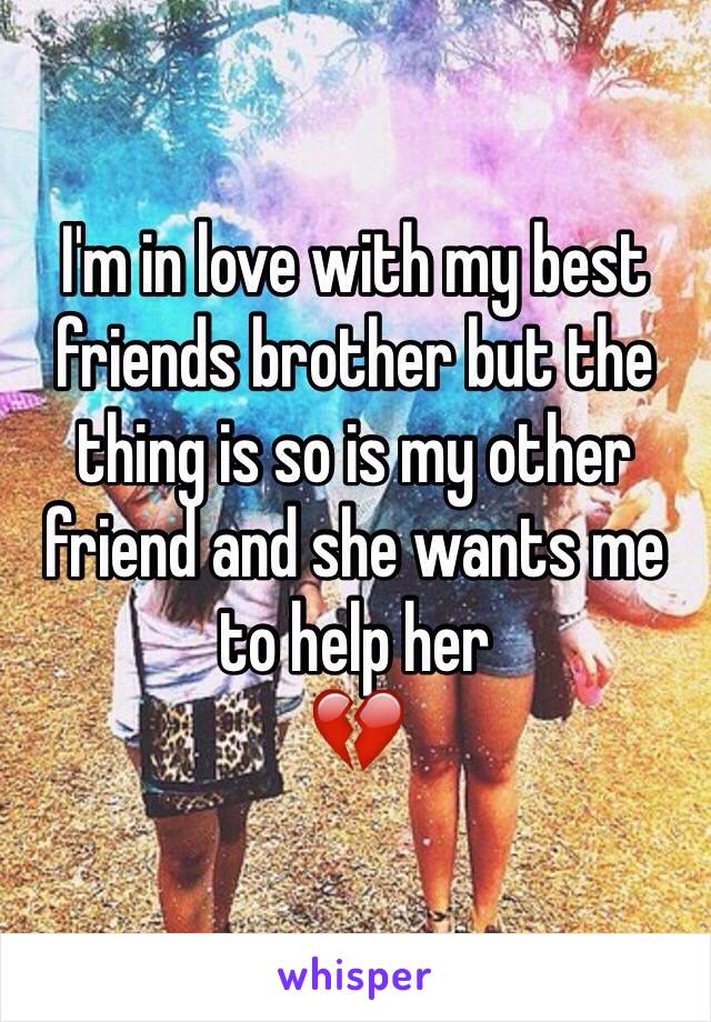 I'm in love with my best friends brother but the thing is so is my other friend and she wants me to help her
💔