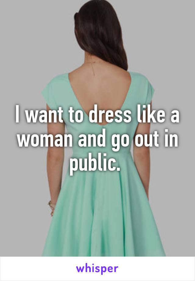 I want to dress like a woman and go out in public. 