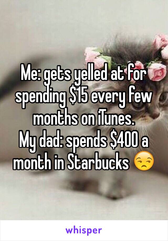 Me: gets yelled at for spending $15 every few months on iTunes. 
My dad: spends $400 a month in Starbucks 😒 