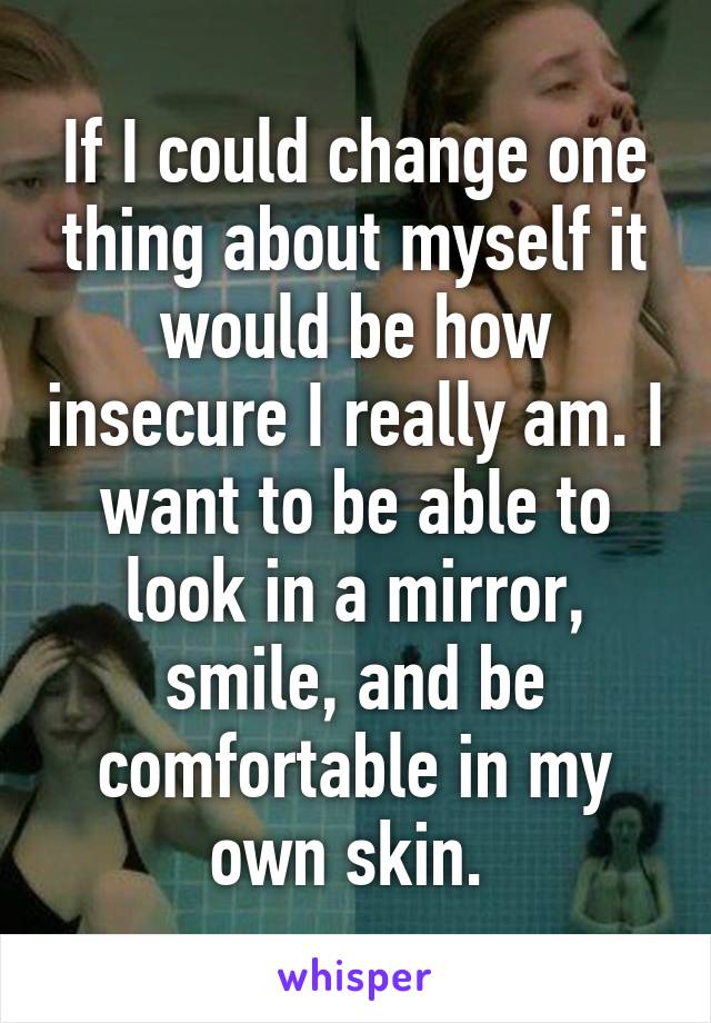 If I could change one thing about myself it would be how insecure I really am. I want to be able to look in a mirror, smile, and be comfortable in my own skin. 