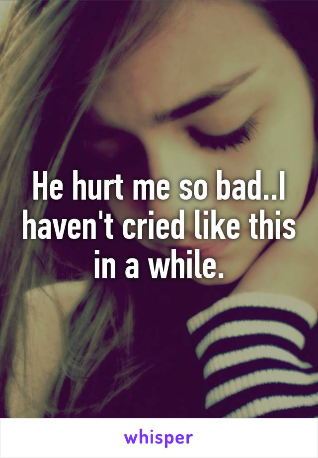 He hurt me so bad..I haven't cried like this in a while.