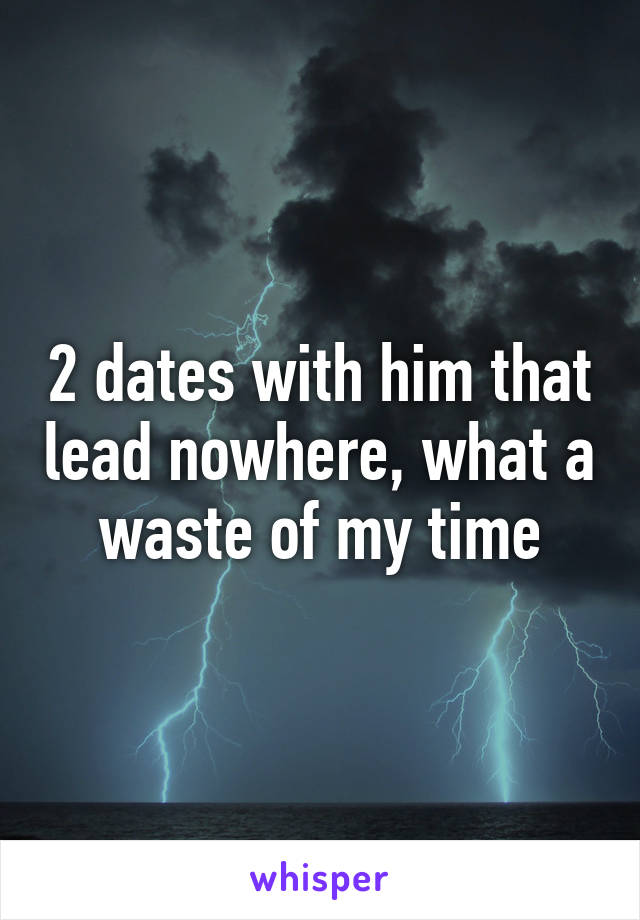 2 dates with him that lead nowhere, what a waste of my time