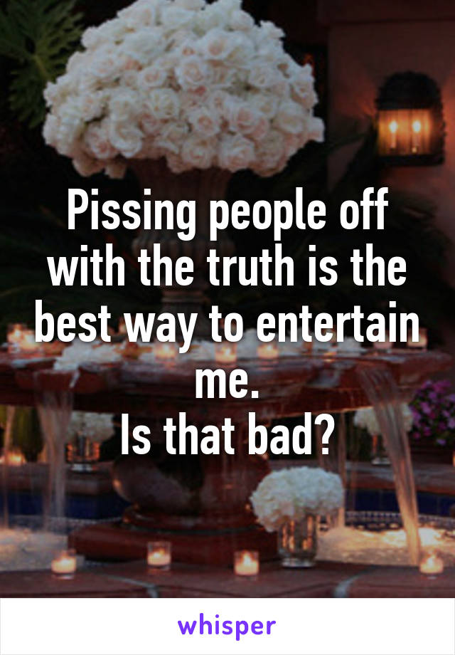 Pissing people off with the truth is the best way to entertain me.
Is that bad?