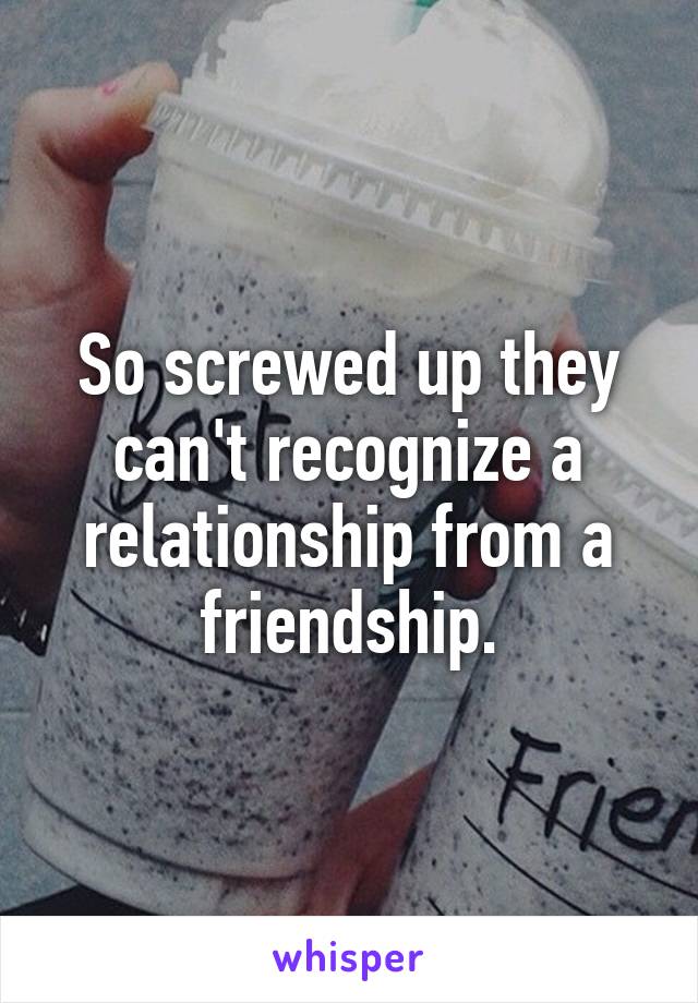 So screwed up they can't recognize a relationship from a friendship.