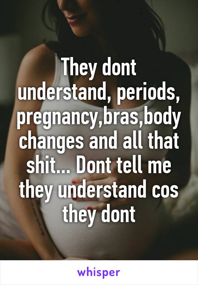 They dont understand, periods, pregnancy,bras,body changes and all that shit... Dont tell me they understand cos they dont