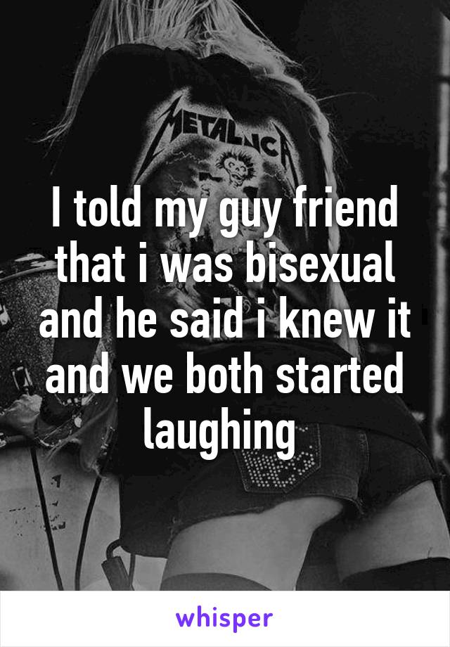 I told my guy friend that i was bisexual and he said i knew it and we both started laughing 